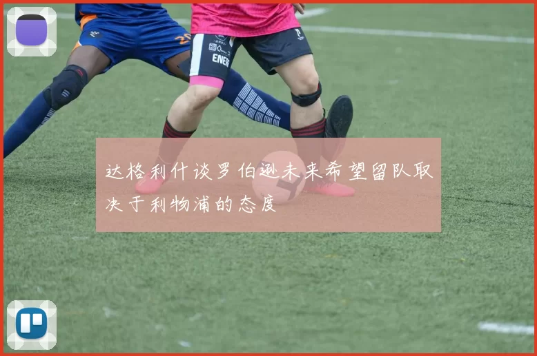 达格利什谈罗伯逊未来希望留队取决于利物浦的态度