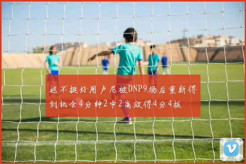 这不挺好用卢尼被DNP9场后重新得到机会4分钟2中2高效得4分4板