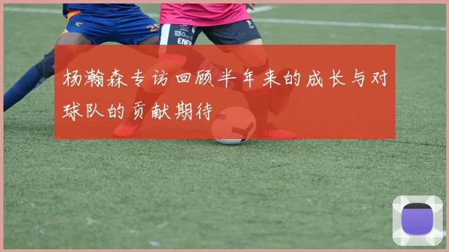 杨瀚森专访回顾半年来的成长与对球队的贡献期待