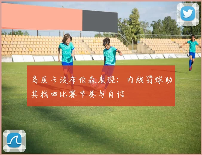 乌度卡谈布伦森表现：内线罚球助其找回比赛节奏与自信