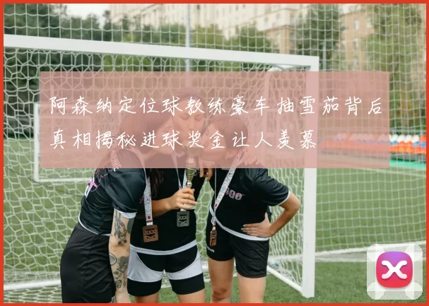 阿森纳定位球教练豪车抽雪茄背后真相揭秘进球奖金让人羡慕