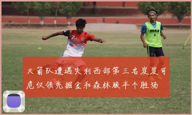 火箭队遭遇失利西部第三名岌岌可危仅领先掘金和森林狼半个胜场