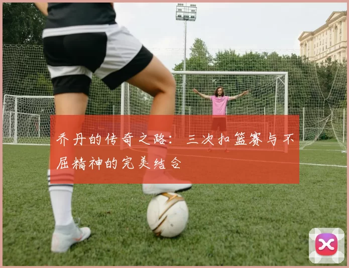 乔丹的传奇之路：三次扣篮赛与不屈精神的完美结合