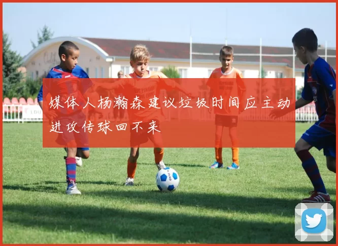 媒体人杨瀚森建议垃圾时间应主动进攻传球回不来
