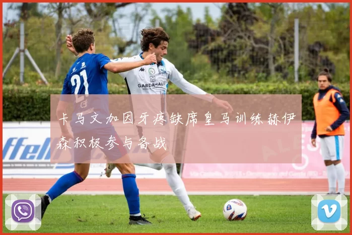 卡马文加因牙疼缺席皇马训练赫伊森积极参与备战