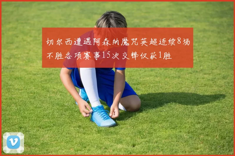 切尔西遭遇阿森纳魔咒英超连续8场不胜各项赛事15次交锋仅获1胜