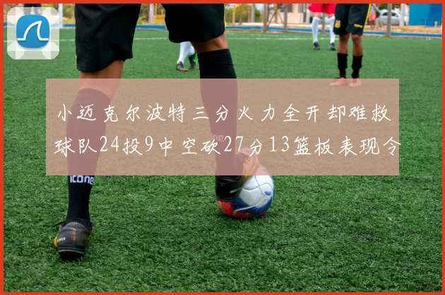小迈克尔波特三分火力全开却难救球队24投9中空砍27分13篮板表现令人唏嘘