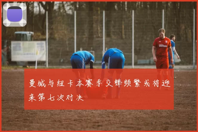 曼城与纽卡本赛季交锋频繁或将迎来第七次对决