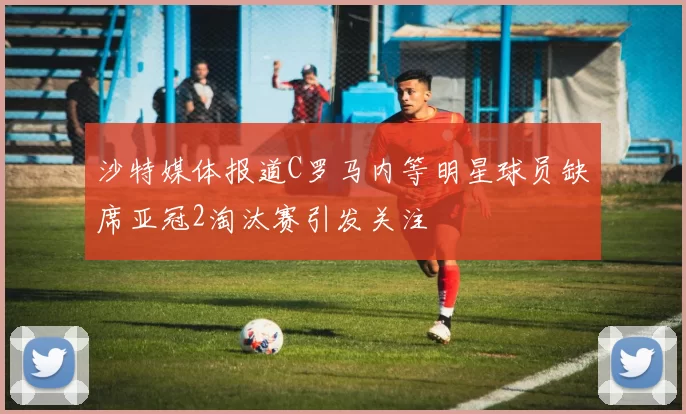 沙特媒体报道C罗马内等明星球员缺席亚冠2淘汰赛引发关注
