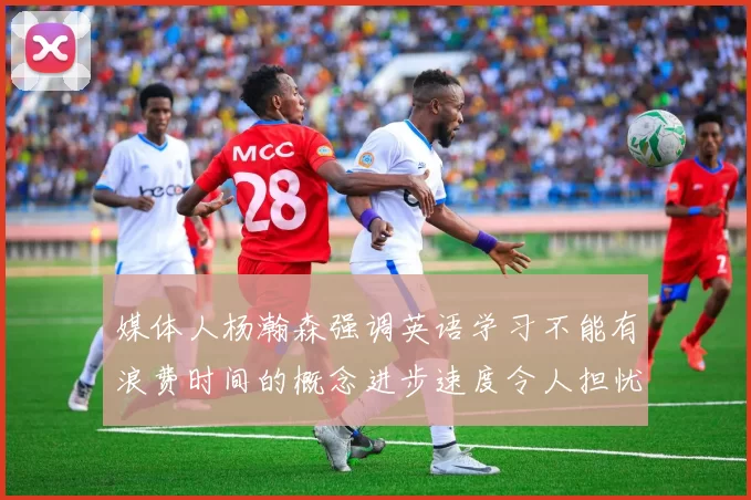 媒体人杨瀚森强调英语学习不能有浪费时间的概念进步速度令人担忧