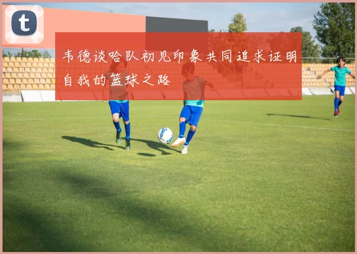 韦德谈哈队初见印象共同追求证明自我的篮球之路