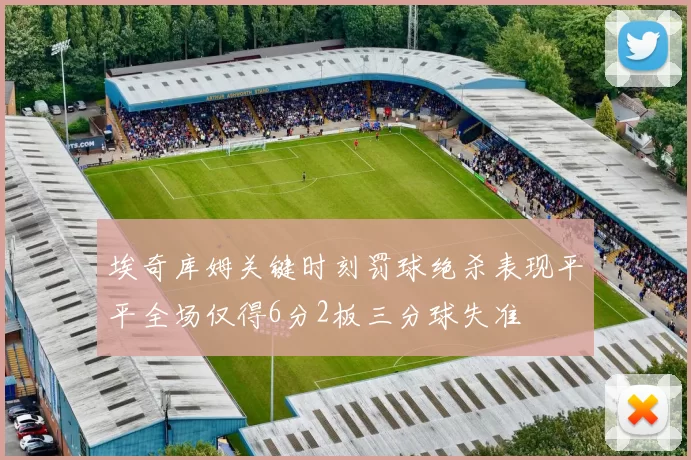 埃奇库姆关键时刻罚球绝杀表现平平全场仅得6分2板三分球失准