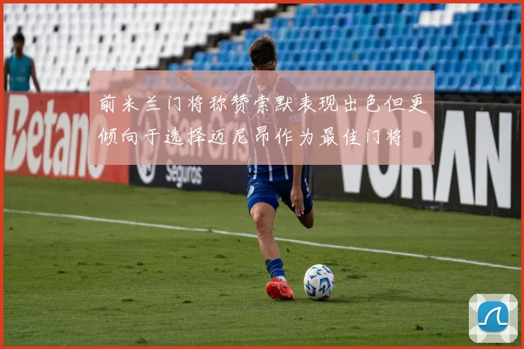 前米兰门将称赞索默表现出色但更倾向于选择迈尼昂作为最佳门将