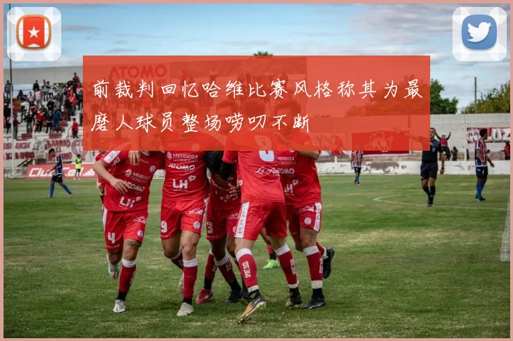 前裁判回忆哈维比赛风格称其为最磨人球员整场唠叨不断
