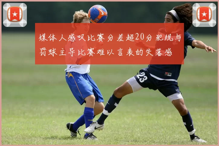 媒体人感叹比赛分差超20分犯规与罚球主导比赛难以言表的失落感