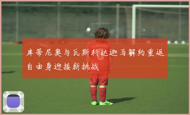 库蒂尼奥与瓦斯科达迦马解约重返自由身迎接新挑战
