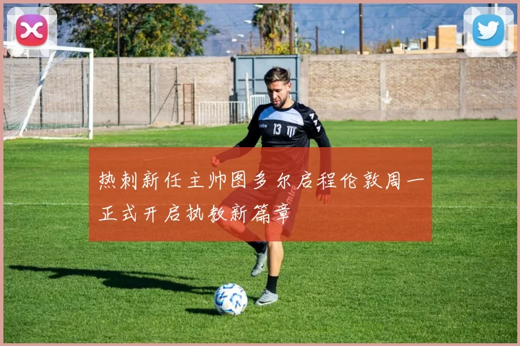 热刺新任主帅图多尔启程伦敦周一正式开启执教新篇章