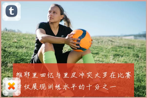 维耶里回忆与里皮冲突大罗在比赛中仅展现训练水平的十分之一