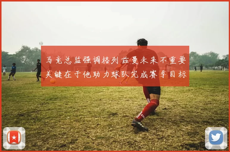 马竞总监强调格列兹曼未来不重要关键在于他助力球队完成赛季目标