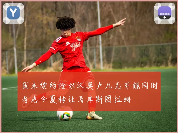国米续约恰尔汉奥卢几无可能同时考虑今夏转让马库斯图拉姆