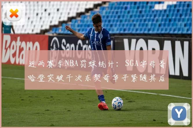 近两赛季NBA罚球统计：SGA字母哥哈登突破千次东契奇华子紧随其后