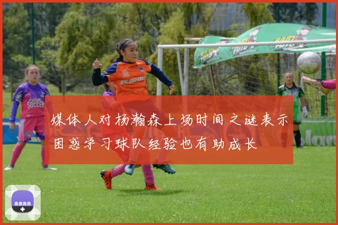 媒体人对杨瀚森上场时间之谜表示困惑学习球队经验也有助成长