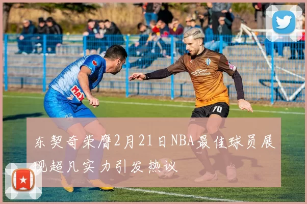 东契奇荣膺2月21日NBA最佳球员展现超凡实力引发热议