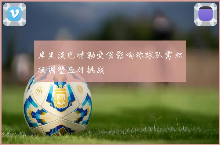 库里谈巴特勒受伤影响称球队需积极调整应对挑战