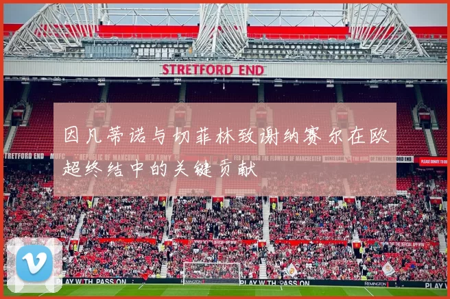 因凡蒂诺与切菲林致谢纳赛尔在欧超终结中的关键贡献